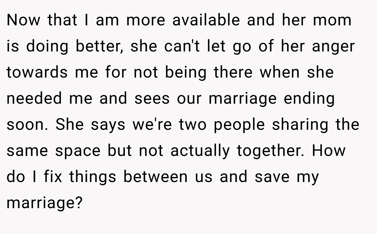 Now that I am more available and her mom is doing better, she can't let go of her anger towards me for not being there when she needed me and sees our marriage ending soon. She says we're two people sharing the same space but not actually together. How do I fix things between us and save my marriage?