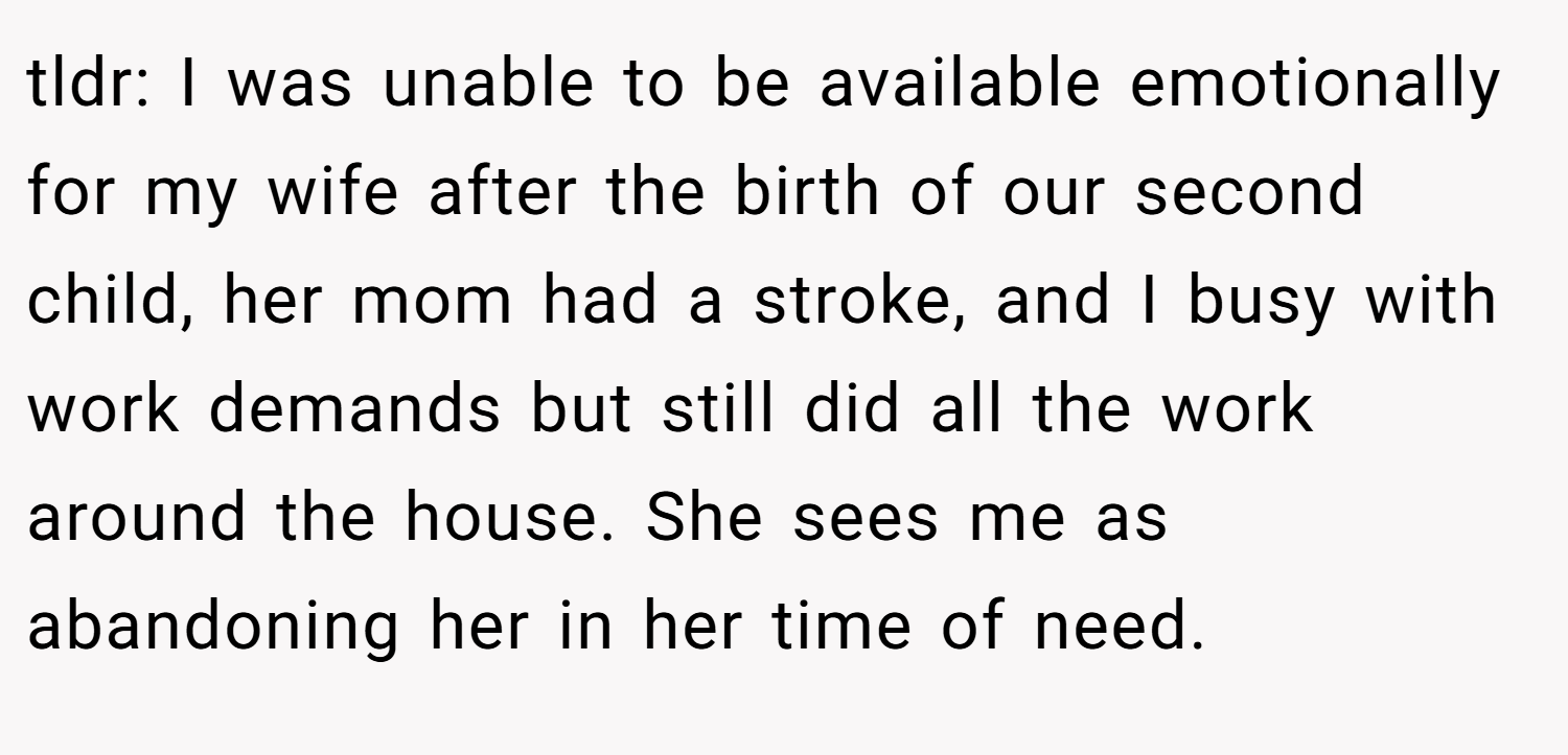 tldr: I was unable to be available emotionally for my wife after the birth of our second child, her mom had a stroke, and I busy with work demands but still did all the work around the house. She sees me as abandoning her in her time of need.