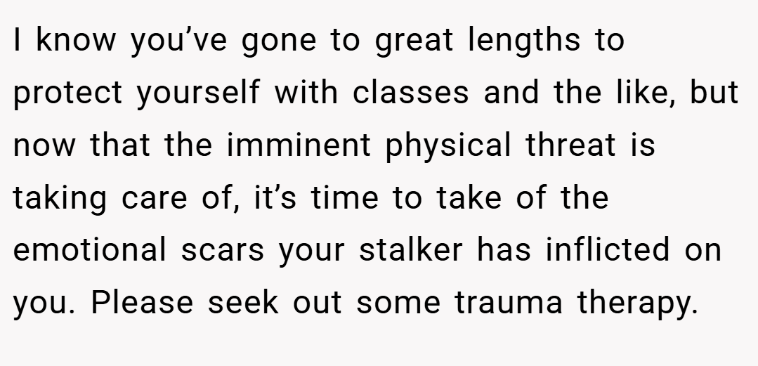 I know you’ve gone to great lengths to protect yourself with classes and the like, but now that the imminent physical threat is taking care of, it’s time to take of the emotional scars your stalker has inflicted on you. Please seek out some trauma therapy.