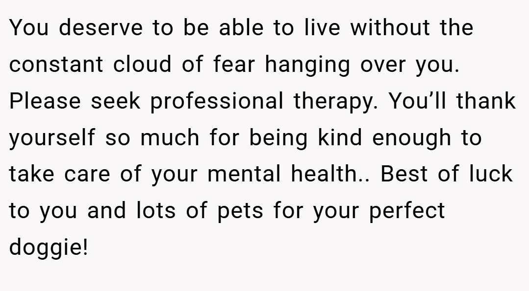 You deserve to be able to live without the constant cloud of fear hanging over you. Please seek professional therapy. You’ll thank yourself so much for being kind enough to take care of your mental health.. Best of luck to you and lots of pets for your perfect doggie!
