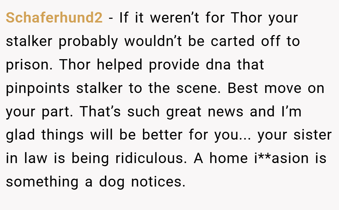 Schaferhund2 − If it weren’t for Thor your stalker probably wouldn’t be carted off to prison. Thor helped provide dna that pinpoints stalker to the scene. Best move on your part. That’s such great news and I’m glad things will be better for you... your sister in law is being ridiculous. A home i**asion is something a dog notices.