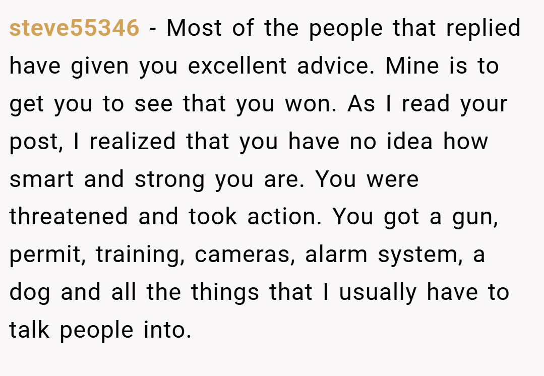steve55346 − Most of the people that replied have given you excellent advice. Mine is to get you to see that you won. As I read your post, I realized that you have no idea how smart and strong you are. You were threatened and took action. You got a gun, permit, training, cameras, alarm system, a dog and all the things that I usually have to talk people into.