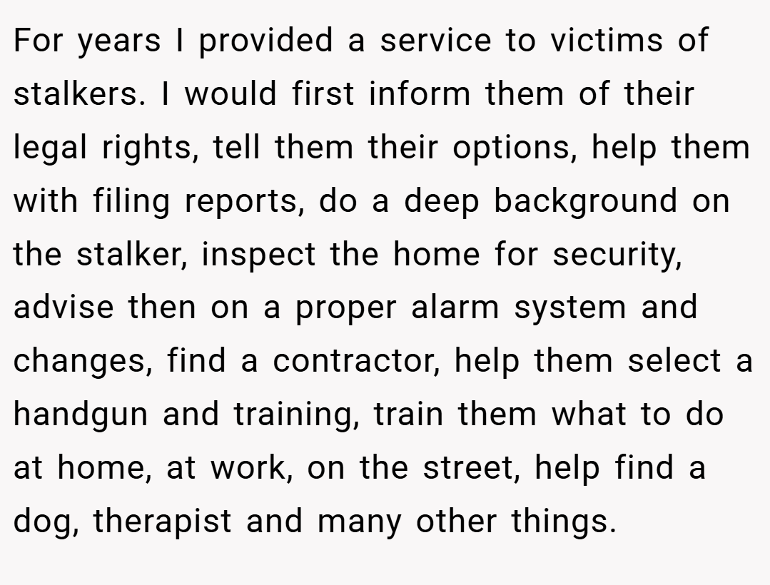 For years I provided a service to victims of stalkers. I would first inform them of their legal rights, tell them their options, help them with filing reports, do a deep background on the stalker, inspect the home for security, advise then on a proper alarm system and changes, find a contractor, help them select a handgun and training, train them what to do at home, at work, on the street, help find a dog, therapist and many other things.