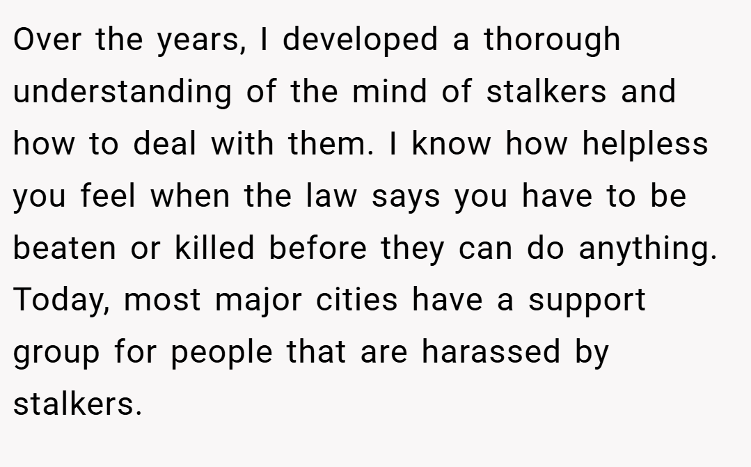 Over the years, I developed a thorough understanding of the mind of stalkers and how to deal with them. I know how helpless you feel when the law says you have to be beaten or killed before they can do anything. Today, most major cities have a support group for people that are harassed by stalkers.