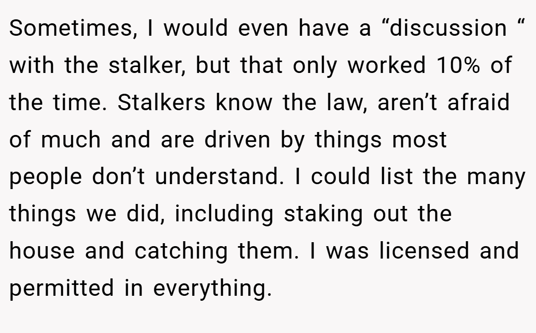 Sometimes, I would even have a “discussion “ with the stalker, but that only worked 10% of the time. Stalkers know the law, aren’t afraid of much and are driven by things most people don’t understand. I could list the many things we did, including staking out the house and catching them. I was licensed and permitted in everything.