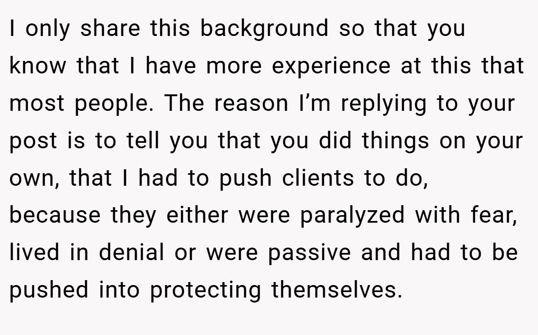 I only share this background so that you know that I have more experience at this that most people. The reason I’m replying to your post is to tell you that you did things on your own, that I had to push clients to do, because they either were paralyzed with fear, lived in denial or were passive and had to be pushed into protecting themselves.
