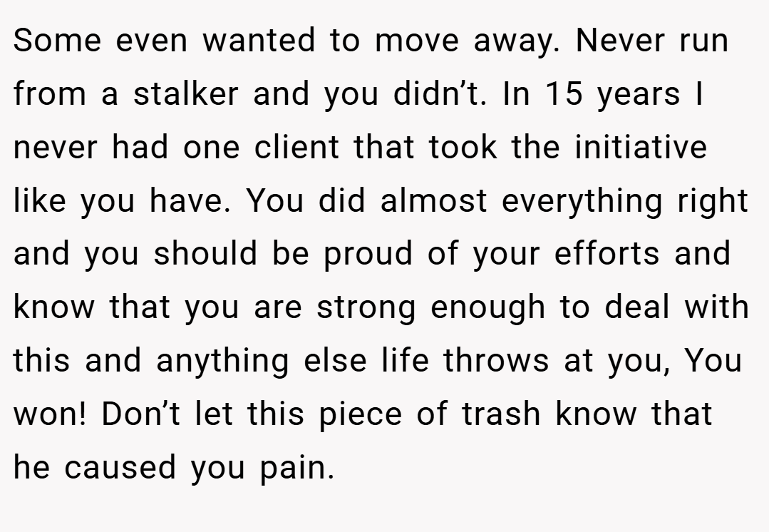 Some even wanted to move away. Never run from a stalker and you didn’t. In 15 years I never had one client that took the initiative like you have. You did almost everything right and you should be proud of your efforts and know that you are strong enough to deal with this and anything else life throws at you, You won! Don’t let this piece of trash know that he caused you pain.
