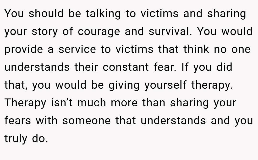You should be talking to victims and sharing your story of courage and survival. You would provide a service to victims that think no one understands their constant fear. If you did that, you would be giving yourself therapy. Therapy isn’t much more than sharing your fears with someone that understands and you truly do.