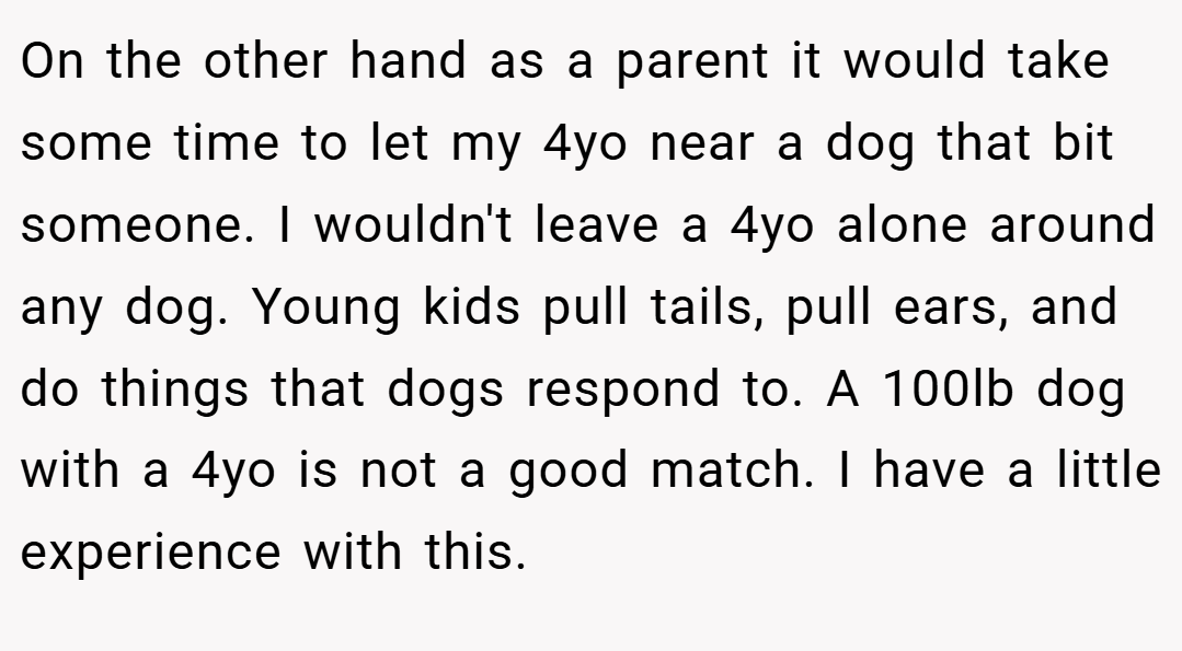 On the other hand as a parent it would take some time to let my 4yo near a dog that bit someone. I wouldn't leave a 4yo alone around any dog. Young kids pull tails, pull ears, and do things that dogs respond to. A 100lb dog with a 4yo is not a good match. I have a little experience with this.