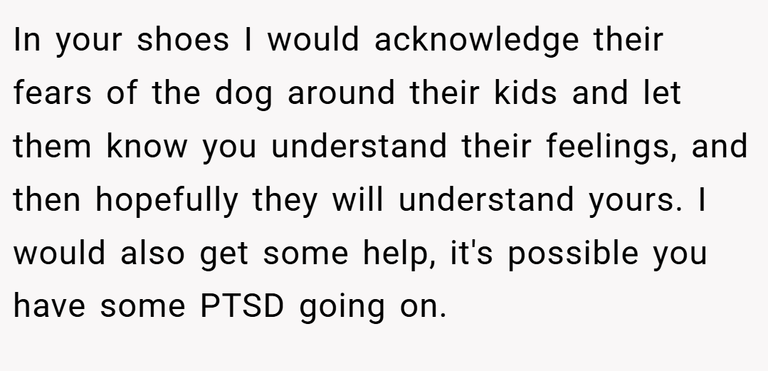 In your shoes I would acknowledge their fears of the dog around their kids and let them know you understand their feelings, and then hopefully they will understand yours. I would also get some help, it's possible you have some PTSD going on.