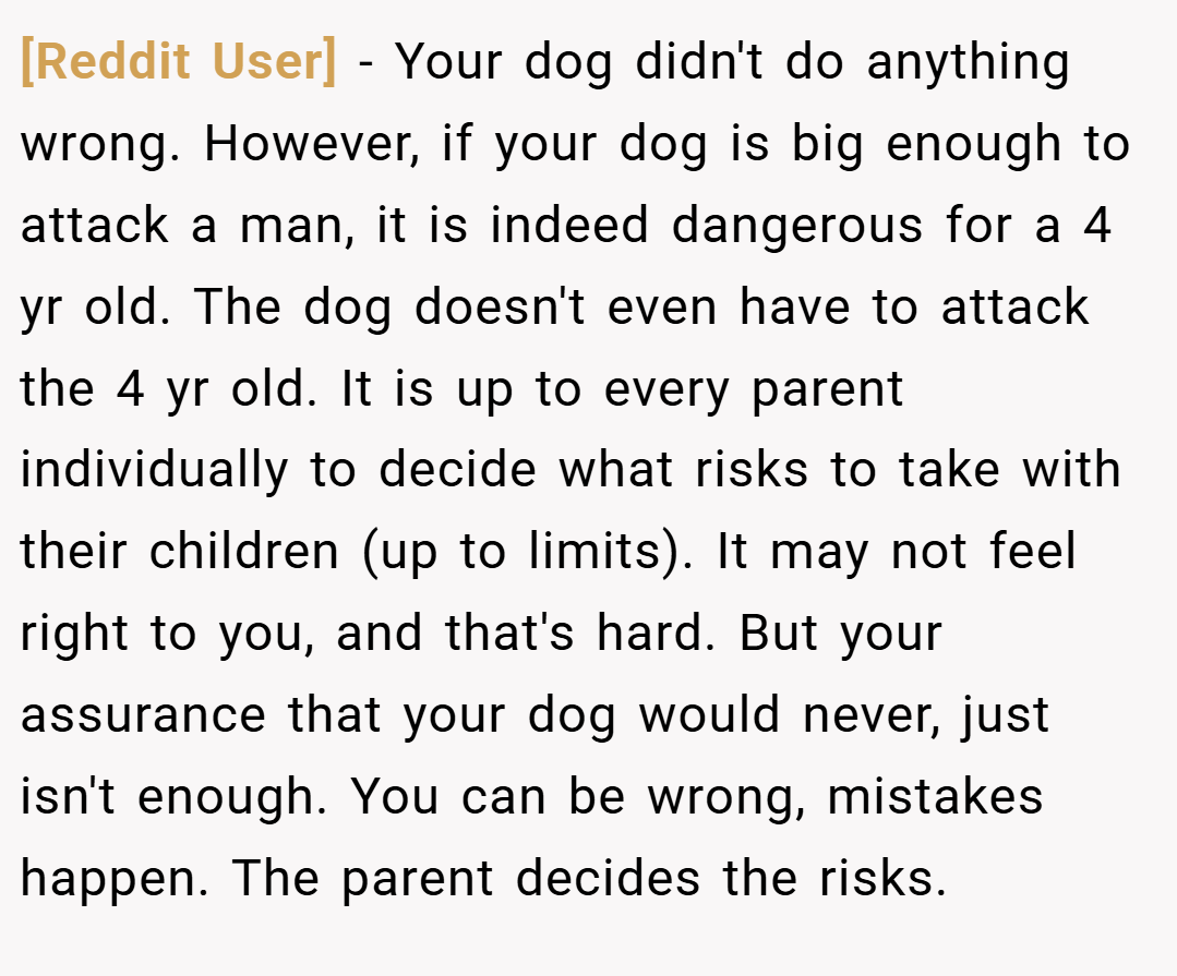 [Reddit User] − Your dog didn't do anything wrong. However, if your dog is big enough to attack a man, it is indeed dangerous for a 4 yr old. The dog doesn't even have to attack the 4 yr old. It is up to every parent individually to decide what risks to take with their children (up to limits). It may not feel right to you, and that's hard. But your assurance that your dog would never, just isn't enough. You can be wrong, mistakes happen. The parent decides the risks.