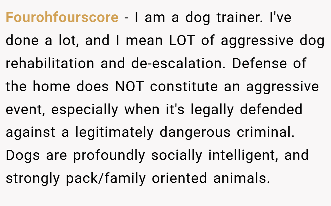 Fourohfourscore − I am a dog trainer. I've done a lot, and I mean LOT of aggressive dog rehabilitation and de-escalation. Defense of the home does NOT constitute an aggressive event, especially when it's legally defended against a legitimately dangerous criminal. Dogs are profoundly socially intelligent, and strongly pack/family oriented animals.