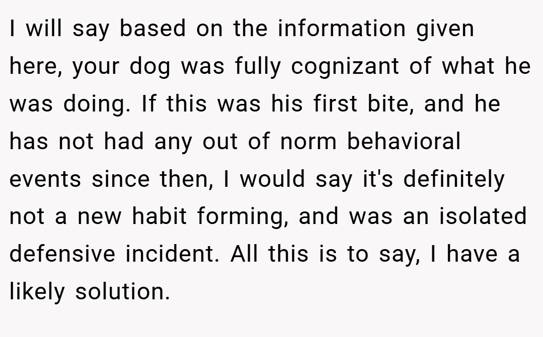 I will say based on the information given here, your dog was fully cognizant of what he was doing. If this was his first bite, and he has not had any out of norm behavioral events since then, I would say it's definitely not a new habit forming, and was an isolated defensive incident. All this is to say, I have a likely solution.