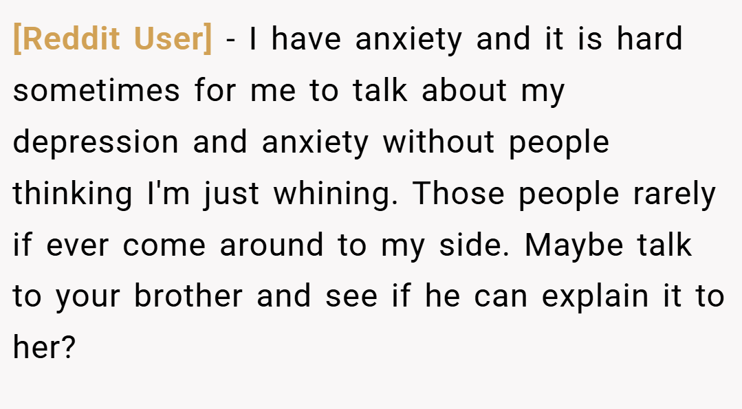 [Reddit User] − I have anxiety and it is hard sometimes for me to talk about my depression and anxiety without people thinking I'm just whining. Those people rarely if ever come around to my side. Maybe talk to your brother and see if he can explain it to her?