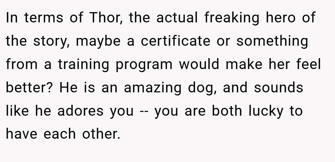In terms of Thor, the actual freaking hero of the story, maybe a certificate or something from a training program would make her feel better? He is an amazing dog, and sounds like he adores you -- you are both lucky to have each other.