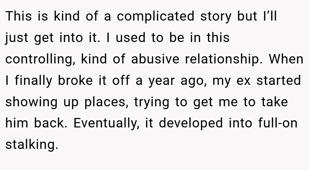 This is kind of a complicated story but I’ll just get into it. I used to be in this controlling, kind of abusive relationship. When I finally broke it off a year ago, my ex started showing up places, trying to get me to take him back. Eventually, it developed into full-on stalking.
