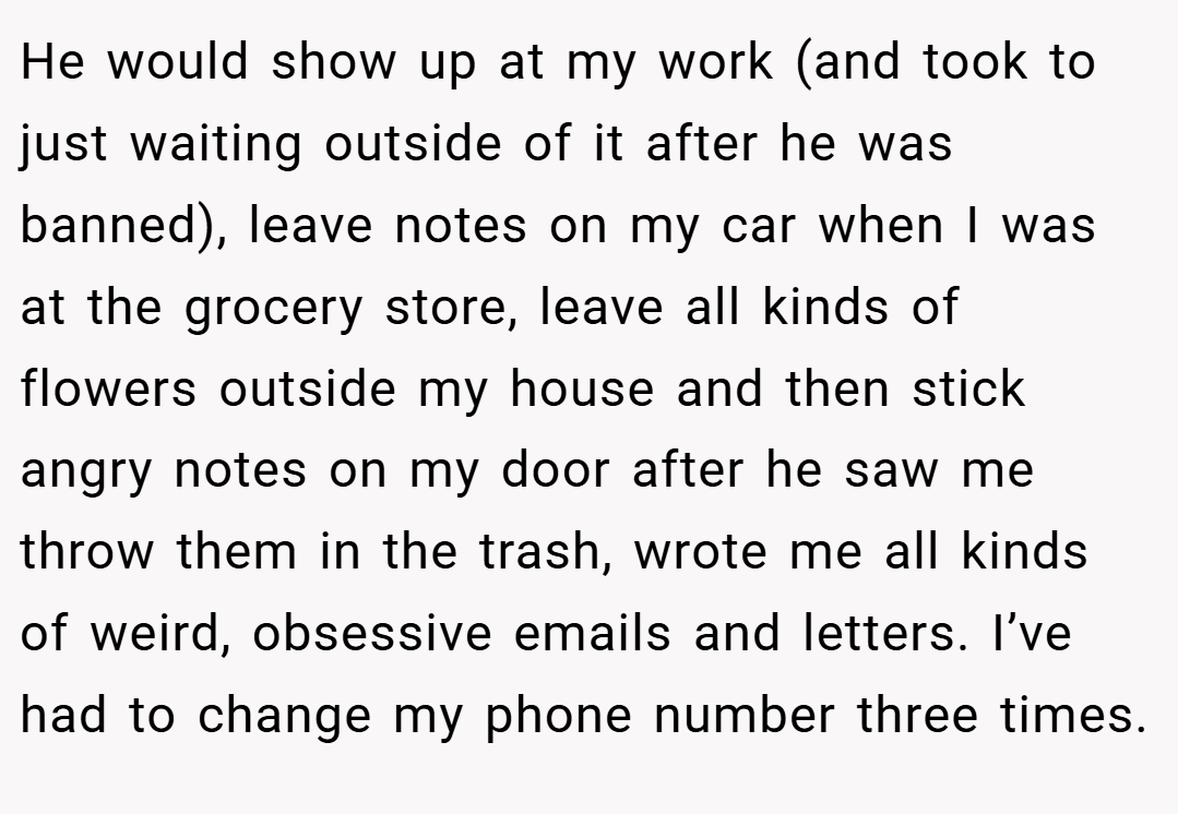 He would show up at my work (and took to just waiting outside of it after he was banned), leave notes on my car when I was at the grocery store, leave all kinds of flowers outside my house and then stick angry notes on my door after he saw me throw them in the trash, wrote me all kinds of weird, obsessive emails and letters. I’ve had to change my phone number three times.