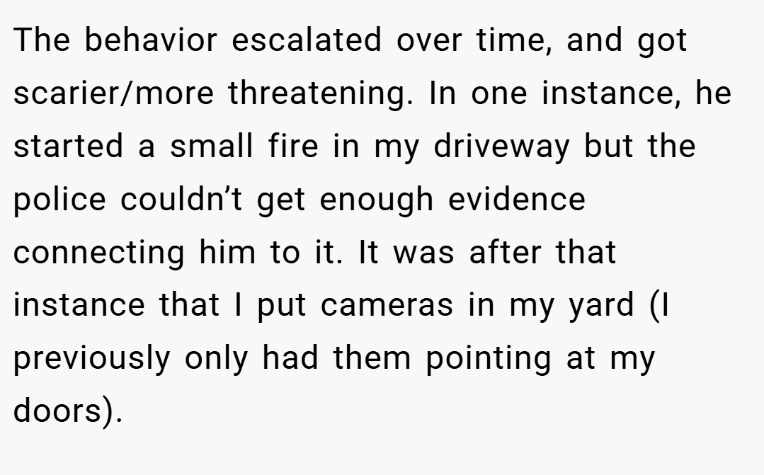 The behavior escalated over time, and got scarier/more threatening. In one instance, he started a small fire in my driveway but the police couldn’t get enough evidence connecting him to it. It was after that instance that I put cameras in my yard (I previously only had them pointing at my doors).