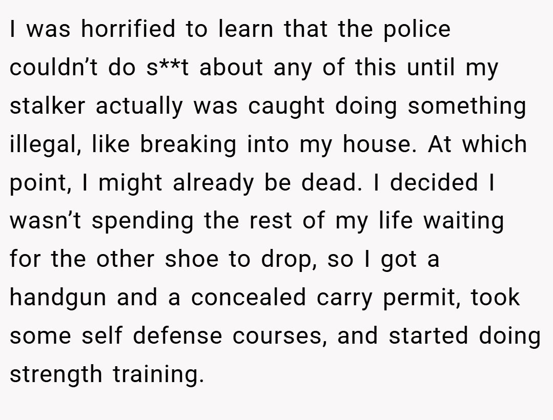 I was horrified to learn that the police couldn’t do s**t about any of this until my stalker actually was caught doing something illegal, like breaking into my house. At which point, I might already be dead. I decided I wasn’t spending the rest of my life waiting for the other shoe to drop, so I got a handgun and a concealed carry permit, took some self defense courses, and started doing strength training.