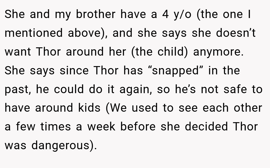 She and my brother have a 4 y/o (the one I mentioned above), and she says she doesn’t want Thor around her (the child) anymore. She says since Thor has “snapped” in the past, he could do it again, so he’s not safe to have around kids (We used to see each other a few times a week before she decided Thor was dangerous).