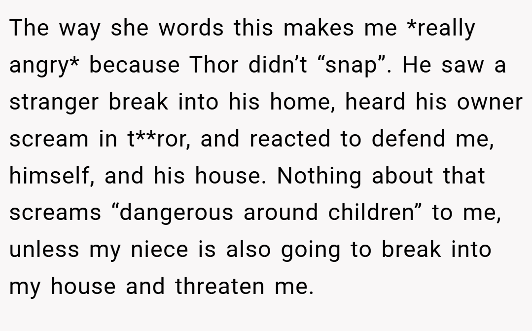 The way she words this makes me *really angry* because Thor didn’t “snap”. He saw a stranger break into his home, heard his owner scream in t**ror, and reacted to defend me, himself, and his house. Nothing about that screams “dangerous around children” to me, unless my niece is also going to break into my house and threaten me.