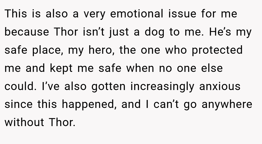This is also a very emotional issue for me because Thor isn’t just a dog to me. He’s my safe place, my hero, the one who protected me and kept me safe when no one else could. I’ve also gotten increasingly anxious since this happened, and I can’t go anywhere without Thor.