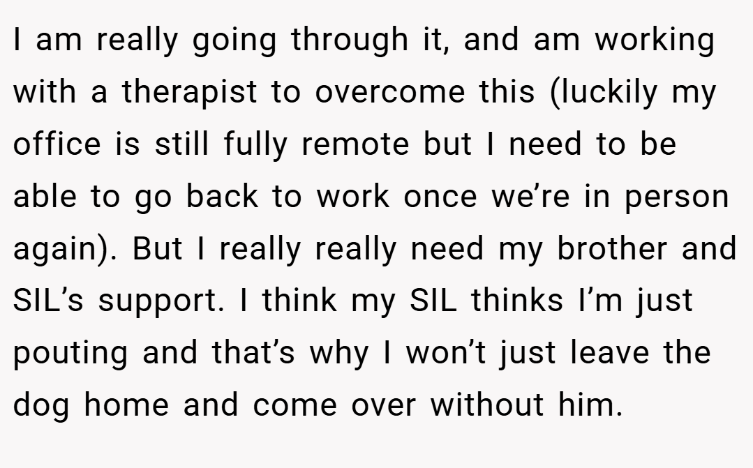 I am really going through it, and am working with a therapist to overcome this (luckily my office is still fully remote but I need to be able to go back to work once we’re in person again). But I really really need my brother and SIL’s support. I think my SIL thinks I’m just pouting and that’s why I won’t just leave the dog home and come over without him.