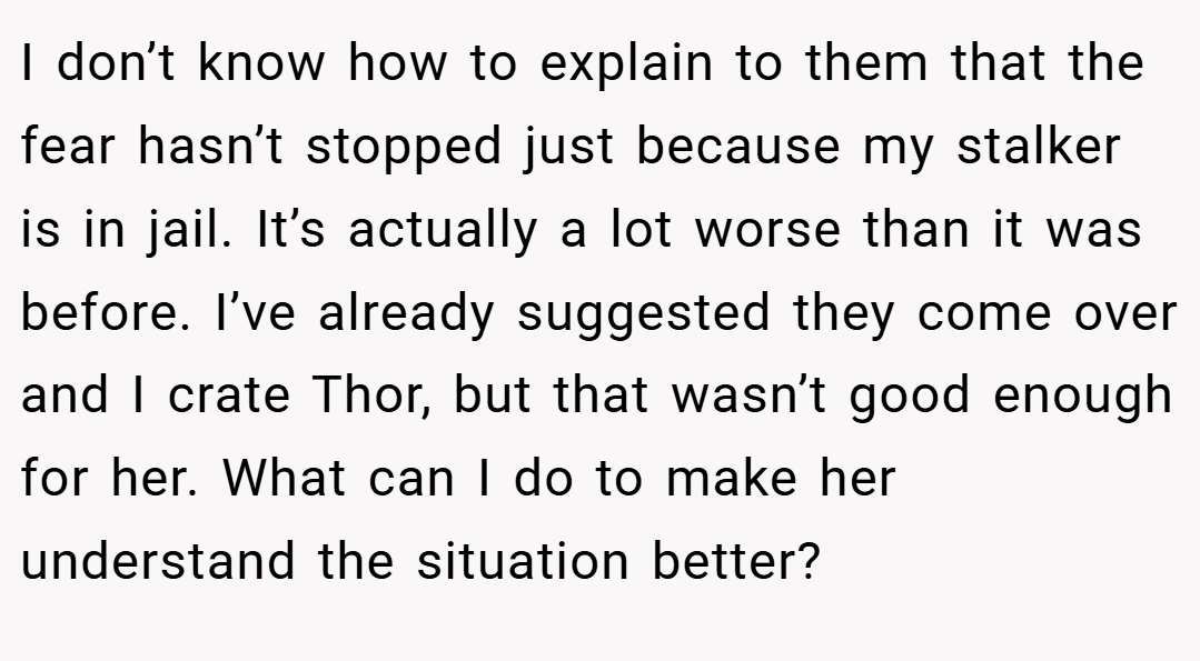 I don’t know how to explain to them that the fear hasn’t stopped just because my stalker is in jail. It’s actually a lot worse than it was before. I’ve already suggested they come over and I crate Thor, but that wasn’t good enough for her. What can I do to make her understand the situation better?