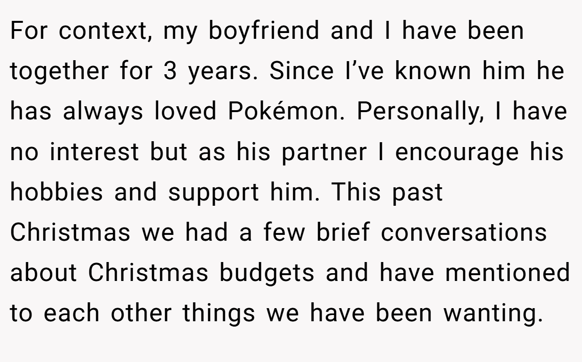 For context, my boyfriend and I have been together for 3 years. Since I’ve known him he has always loved Pokémon. Personally, I have no interest but as his partner I encourage his hobbies and support him. This past Christmas we had a few brief conversations about Christmas budgets and have mentioned to each other things we have been wanting.
