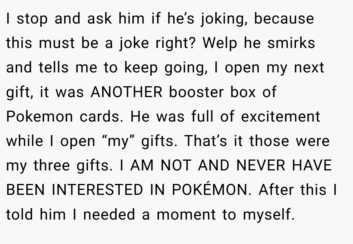 I stop and ask him if he’s joking, because this must be a joke right? Welp he smirks and tells me to keep going, I open my next gift, it was ANOTHER booster box of Pokemon cards. He was full of excitement while I open “my” gifts. That’s it those were my three gifts. I AM NOT AND NEVER HAVE BEEN INTERESTED IN POKÉMON. After this I told him I needed a moment to myself.