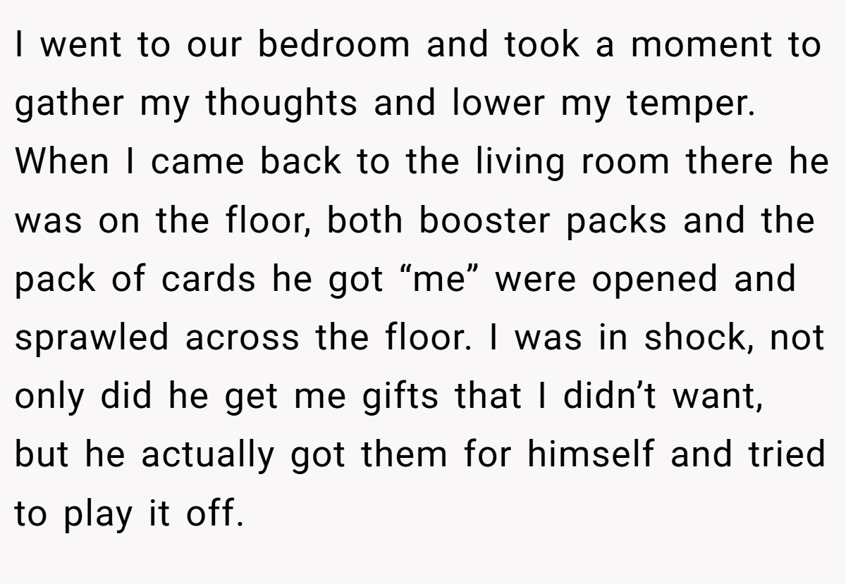 I went to our bedroom and took a moment to gather my thoughts and lower my temper. When I came back to the living room there he was on the floor, both booster packs and the pack of cards he got “me” were opened and sprawled across the floor. I was in shock, not only did he get me gifts that I didn’t want, but he actually got them for himself and tried to play it off.