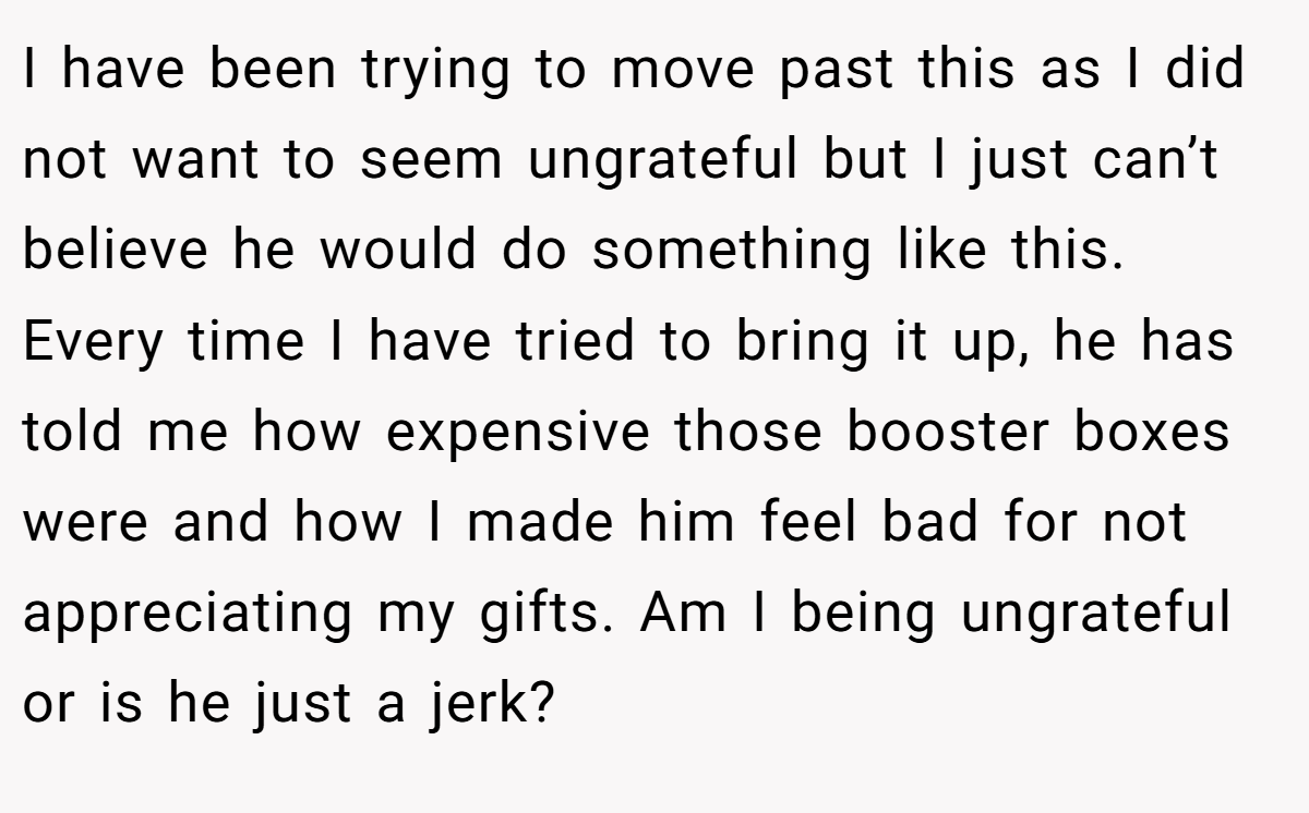 I have been trying to move past this as I did not want to seem ungrateful but I just can’t believe he would do something like this. Every time I have tried to bring it up, he has told me how expensive those booster boxes were and how I made him feel bad for not appreciating my gifts. Am I being ungrateful or is he just a jerk?