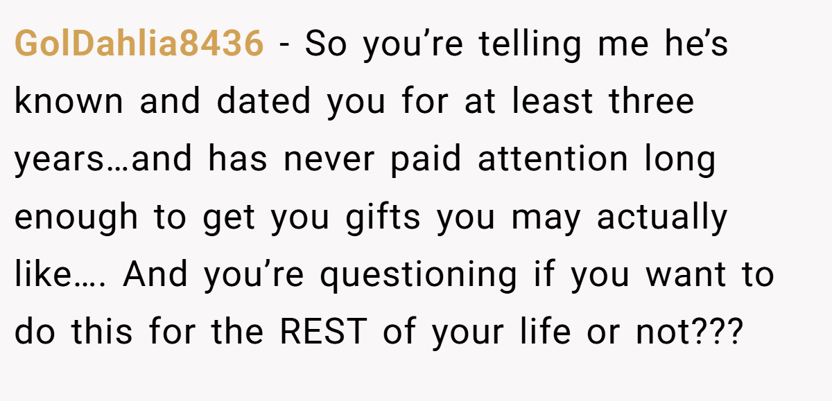GolDahlia8436 − So you’re telling me he’s known and dated you for at least three years…and has never paid attention long enough to get you gifts you may actually like…. And you’re questioning if you want to do this for the REST of your life or not???
