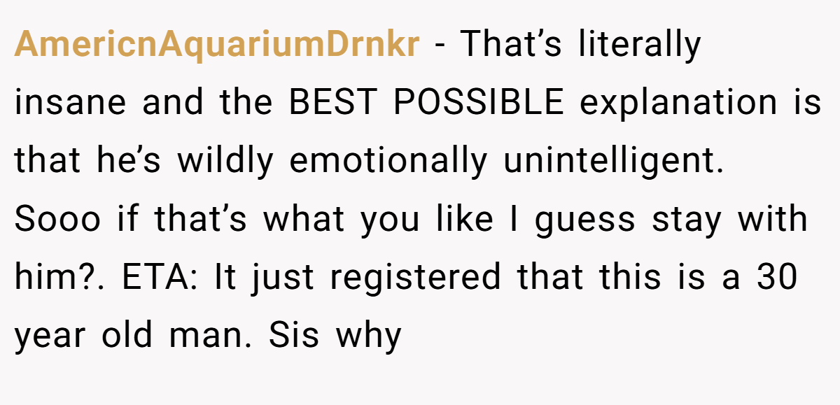 AmericnAquariumDrnkr − That’s literally insane and the BEST POSSIBLE explanation is that he’s wildly emotionally unintelligent. Sooo if that’s what you like I guess stay with him?. ETA: It just registered that this is a 30 year old man. Sis why