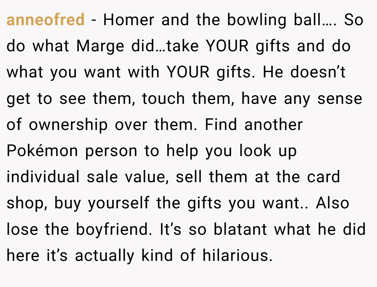 anneofred − Homer and the bowling ball…. So do what Marge did…take YOUR gifts and do what you want with YOUR gifts. He doesn’t get to see them, touch them, have any sense of ownership over them. Find another Pokémon person to help you look up individual sale value, sell them at the card shop, buy yourself the gifts you want.. Also lose the boyfriend. It’s so blatant what he did here it’s actually kind of hilarious.