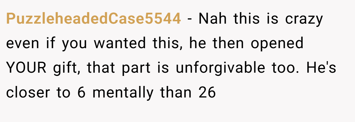 PuzzleheadedCase5544 − Nah this is crazy even if you wanted this, he then opened YOUR gift, that part is unforgivable too. He's closer to 6 mentally than 26