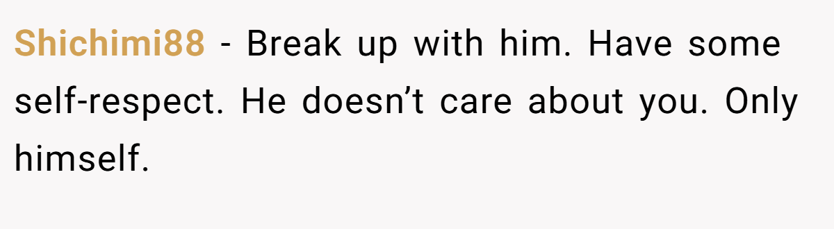 Shichimi88 − Break up with him. Have some self-respect. He doesn’t care about you. Only himself.