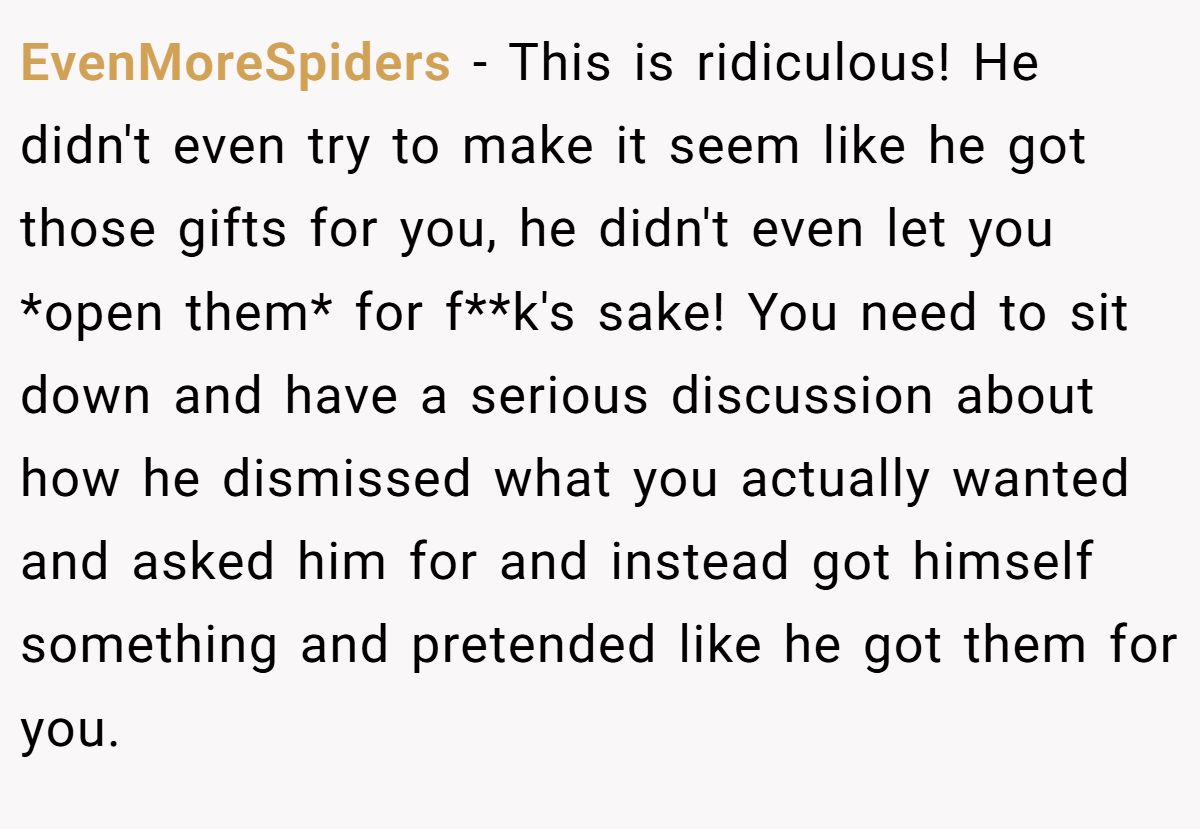 EvenMoreSpiders − This is ridiculous! He didn't even try to make it seem like he got those gifts for you, he didn't even let you *open them* for f**k's sake! You need to sit down and have a serious discussion about how he dismissed what you actually wanted and asked him for and instead got himself something and pretended like he got them for you.