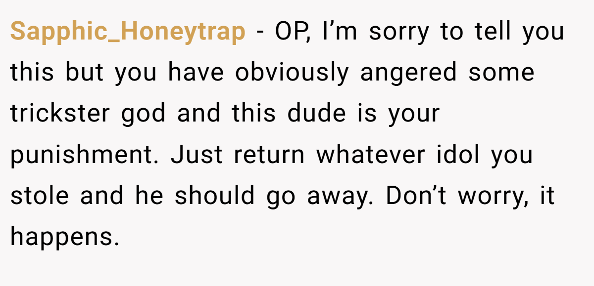 Sapphic_Honeytrap − OP, I’m sorry to tell you this but you have obviously angered some trickster god and this dude is your punishment. Just return whatever idol you stole and he should go away. Don’t worry, it happens.