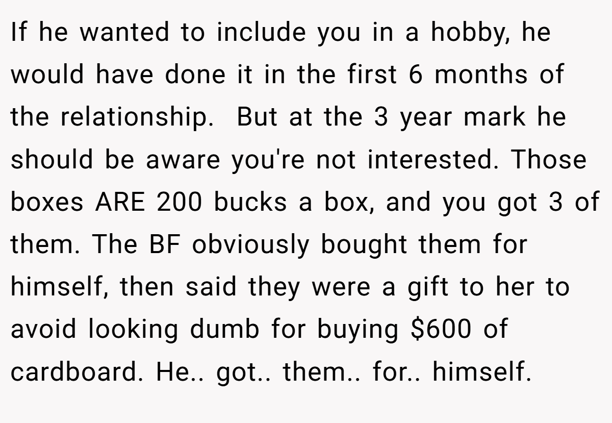 If he wanted to include you in a hobby, he would have done it in the first 6 months of the relationship.  But at the 3 year mark he should be aware you're not interested. Those boxes ARE 200 bucks a box, and you got 3 of them. The BF obviously bought them for himself, then said they were a gift to her to avoid looking dumb for buying $600 of cardboard. He.. got.. them.. for.. himself.