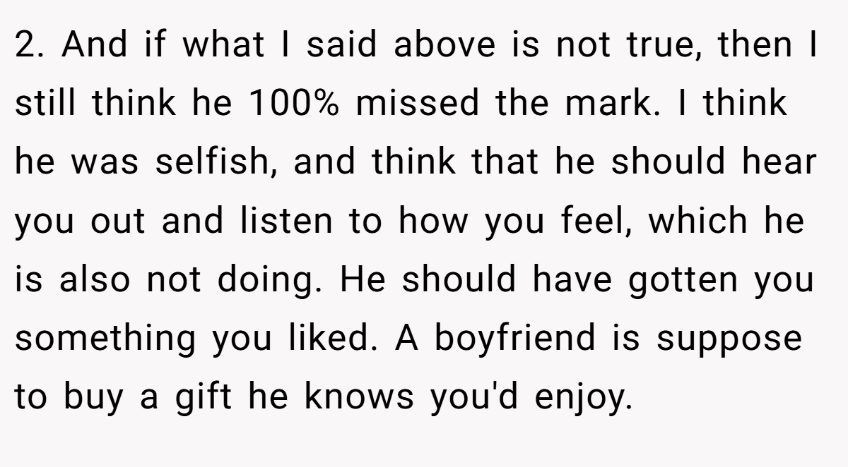 2. And if what I said above is not true, then I still think he 100% missed the mark. I think he was selfish, and think that he should hear you out and listen to how you feel, which he is also not doing. He should have gotten you something you liked. A boyfriend is suppose to buy a gift he knows you'd enjoy.