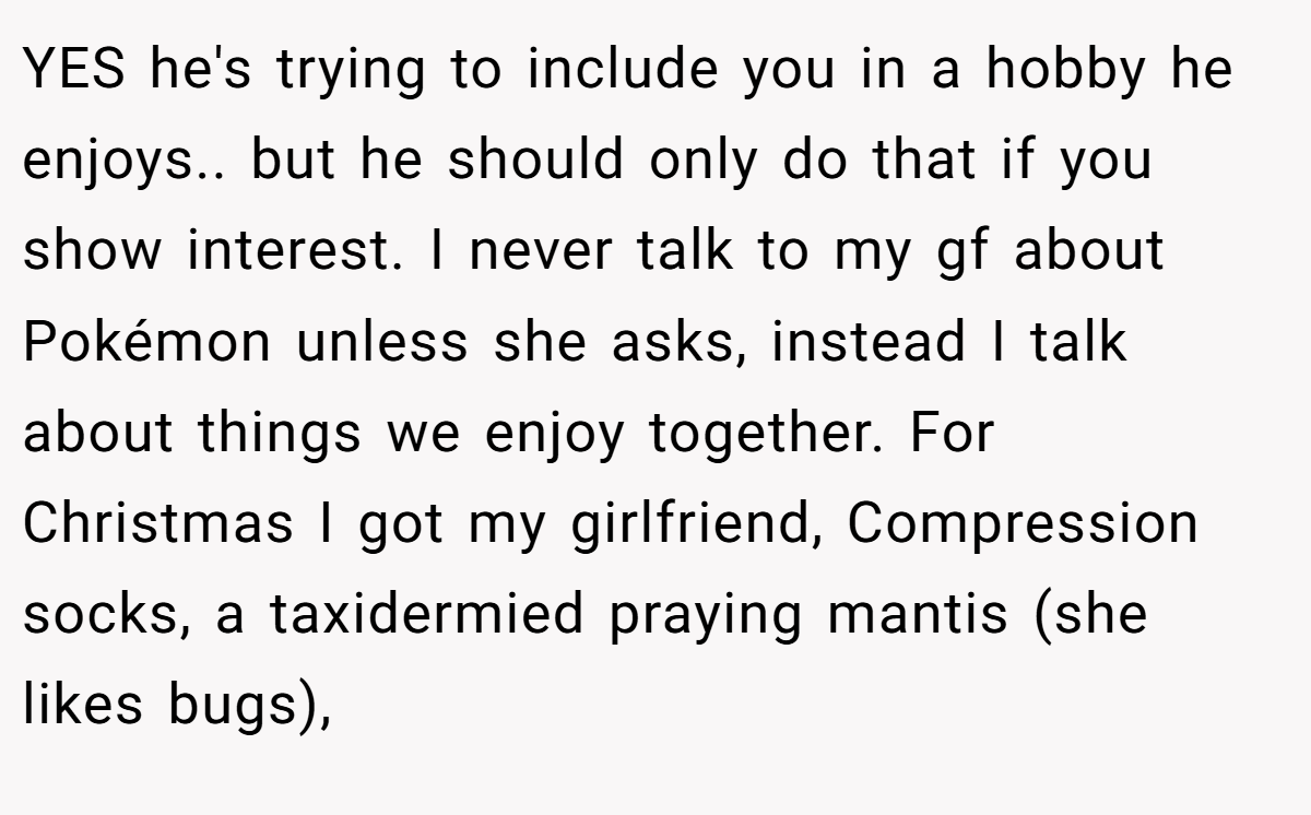 YES he's trying to include you in a hobby he enjoys.. but he should only do that if you show interest. I never talk to my gf about Pokémon unless she asks, instead I talk about things we enjoy together. For Christmas I got my girlfriend, Compression socks, a taxidermied praying mantis (she likes bugs),