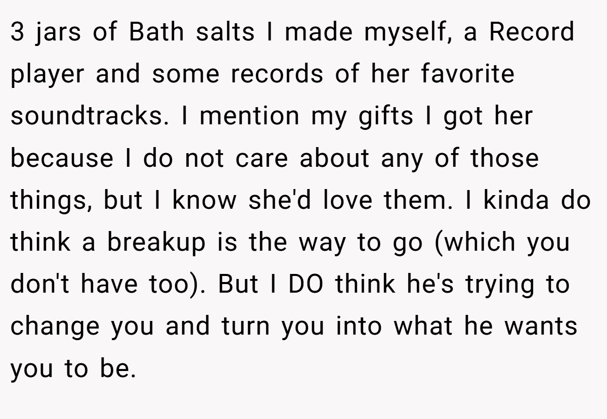 3 jars of Bath salts I made myself, a Record player and some records of her favorite soundtracks. I mention my gifts I got her because I do not care about any of those things, but I know she'd love them. I kinda do think a breakup is the way to go (which you don't have too). But I DO think he's trying to change you and turn you into what he wants you to be.
