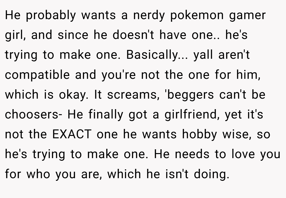 He probably wants a nerdy pokemon gamer girl, and since he doesn't have one.. he's trying to make one. Basically... yall aren't compatible and you're not the one for him, which is okay. It screams, 'beggers can't be choosers- He finally got a girlfriend, yet it's not the EXACT one he wants hobby wise, so he's trying to make one. He needs to love you for who you are, which he isn't doing.