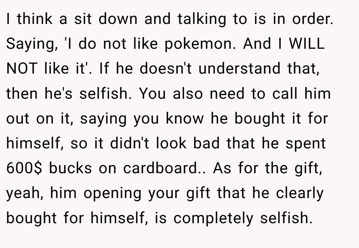 I think a sit down and talking to is in order. Saying, 'I do not like pokemon. And I WILL NOT like it'. If he doesn't understand that, then he's selfish. You also need to call him out on it, saying you know he bought it for himself, so it didn't look bad that he spent 600$ bucks on cardboard.. As for the gift, yeah, him opening your gift that he clearly bought for himself, is completely selfish.