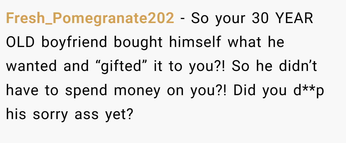 Fresh_Pomegranate202 − So your 30 YEAR OLD boyfriend bought himself what he wanted and “gifted” it to you?! So he didn’t have to spend money on you?! Did you d**p his sorry ass yet?