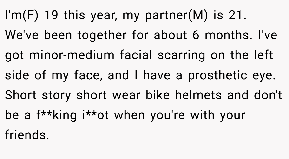 I'm(F) 19 this year, my partner(M) is 21. We've been together for about 6 months. I've got minor-medium facial scarring on the left side of my face, and I have a prosthetic eye. Short story short wear bike helmets and don't be a f**king i**ot when you're with your friends.