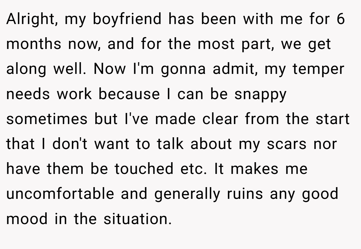 Alright, my boyfriend has been with me for 6 months now, and for the most part, we get along well. Now I'm gonna admit, my temper needs work because I can be snappy sometimes but I've made clear from the start that I don't want to talk about my scars nor have them be touched etc. It makes me uncomfortable and generally ruins any good mood in the situation.
