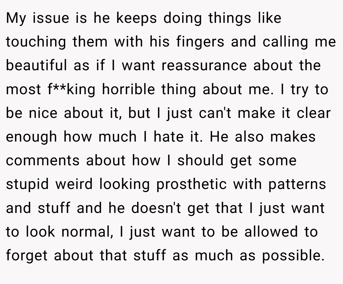 My issue is he keeps doing things like touching them with his fingers and calling me beautiful as if I want reassurance about the most f**king horrible thing about me. I try to be nice about it, but I just can't make it clear enough how much I hate it. He also makes comments about how I should get some stupid weird looking prosthetic with patterns and stuff and he doesn't get that I just want to look normal, I just want to be allowed to forget about that stuff as much as possible.