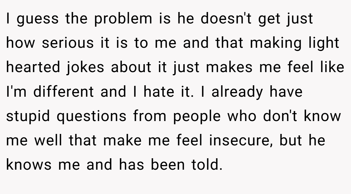 I guess the problem is he doesn't get just how serious it is to me and that making light hearted jokes about it just makes me feel like I'm different and I hate it. I already have stupid questions from people who don't know me well that make me feel insecure, but he knows me and has been told.